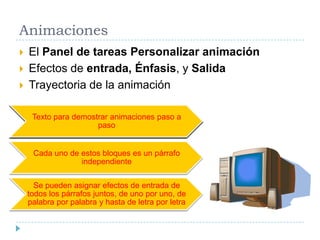 Animaciones





El Panel de tareas Personalizar animación
Efectos de entrada, Énfasis, y Salida
Trayectoria de la animación
Texto para demostrar animaciones paso a
paso

Cada uno de estos bloques es un párrafo
independiente
Se pueden asignar efectos de entrada de
todos los párrafos juntos, de uno por uno, de
palabra por palabra y hasta de letra por letra

 