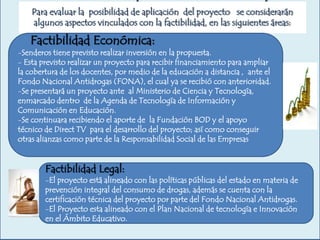 Para evaluar la posibilidad de aplicación del proyecto se considerarán
algunos aspectos vinculados con la factibilidad, en las siguientes áreas:

Factibilidad Económica:

-Senderos tiene previsto realizar inversión en la propuesta.
- Esta previsto realizar un proyecto para recibir financiamiento para ampliar
la cobertura de los docentes, por medio de la educación a distancia , ante el
Fondo Nacional Antidrogas (FONA), el cual ya se recibió con anterioridad.
-Se presentará un proyecto ante al Ministerio de Ciencia y Tecnología,
enmarcado dentro de la Agenda de Tecnología de Información y
Comunicación en Educación.
-Se continuara recibiendo el aporte de la Fundación BOD y el apoyo
técnico de Direct TV para el desarrollo del proyecto; así como conseguir
otras alianzas como parte de la Responsabilidad Social de las Empresas

Factibilidad Legal:

-El proyecto está alineado con las políticas públicas del estado en materia de
prevención integral del consumo de drogas, además se cuenta con la
certificación técnica del proyecto por parte del Fondo Nacional Antidrogas.
-El Proyecto esta alineado con el Plan Nacional de tecnología e Innovación
en el Ámbito Educativo.

 