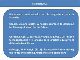 REFERENCIAS

Documentos referenciados en la asignatura para la
actividad.
Conole, Grainne (2010). A holistic approach to designing
for learning: A vision for the future..

Onrubia,J. Coll, C. Bustos, A. y Angel,A. (2006). Del diseño
tecnopedagógico y el análisis de la práctica educativa al
desarrollo tecnológico
Dabbagh, N & Reo,R (2011). Back-to-the-Future Tracing
the Roots and Learning Affordances of Social Sofwa

 