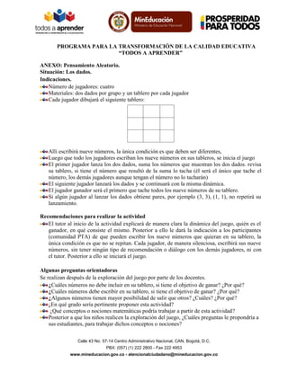 PROGRAMA PARA LA TRANSFORMACIÓN DE LA CALIDAD EDUCATIVA
“TODOS A APRENDER”
ANEXO: Pensamiento Aleatorio.
Situación: Los dados.
Indicaciones.
Número de jugadores: cuatro
Materiales: dos dados por grupo y un tablero por cada jugador
Cada jugador dibujará el siguiente tablero:

Allí escribirá nueve números, la única condición es que deben ser diferentes,
Luego que todo los jugadores escriban los nueve números en sus tableros, se inicia el juego
El primer jugador lanza los dos dados, suma los números que muestran los dos dados. revisa
su tablero, si tiene el número que resultó de la suma lo tacha (él será el único que tache el
número, los demás jugadores aunque tengan el número no lo tacharán)
El siguiente jugador lanzará los dados y se continuará con la misma dinámica.
El jugador ganador será el primero que tache todos los nueve números de su tablero.
Si algún jugador al lanzar los dados obtiene pares, por ejemplo (3, 3), (1, 1), no repetirá su
lanzamiento.
Recomendaciones para realizar la actividad
El tutor al inicio de la actividad explicará de manera clara la dinámica del juego, quién es el
ganador, en qué consiste el mismo. Posterior a ello le dará la indicación a los participantes
(comunidad PTA) de que pueden escribir los nueve números que quieran en su tablero, la
única condición es que no se repitan. Cada jugador, de manera silenciosa, escribirá sus nueve
números, sin tener ningún tipo de recomendación o diálogo con los demás jugadores, ni con
el tutor. Posterior a ello se iniciará el juego.
Algunas preguntas orientadoras
Se realizan después de la exploración del juego por parte de los docentes.
¿Cuáles números no debe incluir en su tablero, si tiene el objetivo de ganar? ¿Por qué?
¿Cuáles números debe escribir en su tablero, si tiene el objetivo de ganar? ¿Por qué?
¿Algunos números tienen mayor posibilidad de salir que otros? ¿Cuáles? ¿Por qué?
¿En qué grado sería pertinente proponer esta actividad?
¿Qué conceptos o nociones matemáticas podría trabajar a partir de esta actividad?
Posterior a que los niños realicen la exploración del juego, ¿Cuáles preguntas le propondría a
sus estudiantes, para trabajar dichos conceptos o nociones?
Calle 43 No. 57-14 Centro Administrativo Nacional, CAN, Bogotá, D.C.
PBX: (057) (1) 222 2800 - Fax 222 4953
www.mineducacion.gov.co - atencionalciudadano@mineducacion.gov.co

 