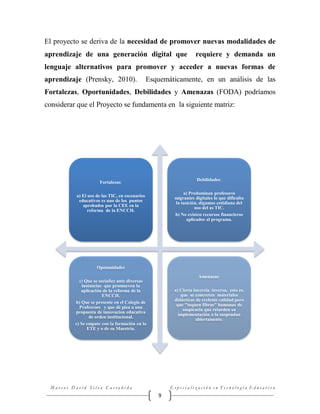 El proyecto se deriva de la necesidad de promover nuevas modalidades de
aprendizaje de una generación digital que

requiere y demanda un

lenguaje alternativos para promover y acceder a nuevas formas de
aprendizaje (Prensky, 2010).

Esquemáticamente, en un análisis de las

Fortalezas, Oportunidades, Debilidades y Amenazas (FODA) podríamos
considerar que el Proyecto se fundamenta en la siguiente matriz:

Debilidades:

Fortalezas:

a) Predominan profesores
migrantes digitales lo que dificulta
la tasición, digamos cotidiana del
uso del as TIC.
b) No existen recursos financieros
aplicados al programa.

a) El uso de las TIC, en escenarios
educativos es uno de los puntos
aprobados por la CEE en la
reforma de la ENCCH.

Opotunidades
Amenazas:
a) Que se socialice ante diversas
instancias que promueven la
aplicación de la reforma de la
ENCCH.
b) Que se presente en el Colegio de
Profesroes y que dé piea a una
propuesta de innovacion educativa
de orden institucional.
c) Se empate con la formación en la
ETE y o de su Maestría.

a) Cierta incercia inversa, esto es,
que se concreten materiales
didácticos de ecelente calidad pero
que "toquen fibras" humanas de
suspicacia que retarden su
implementación o la suspendan
abiertamente.

Marcos David Silva Castañeda

Especialización en Tecnología Educativa

9

 