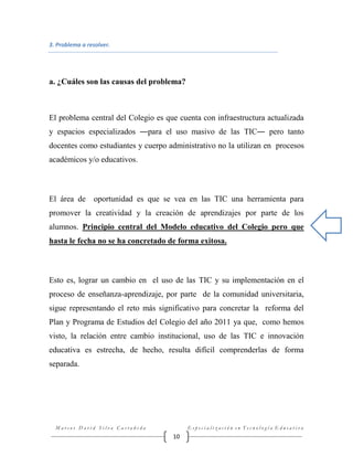 3. Problema a resolver.

a. ¿Cuáles son las causas del problema?

El problema central del Colegio es que cuenta con infraestructura actualizada
y espacios especializados ―para el uso masivo de las TIC― pero tanto
docentes como estudiantes y cuerpo administrativo no la utilizan en procesos
académicos y/o educativos.

El área de

oportunidad es que se vea en las TIC una herramienta para

promover la creatividad y la creación de aprendizajes por parte de los
alumnos. Principio central del Modelo educativo del Colegio pero que
hasta le fecha no se ha concretado de forma exitosa.

Esto es, lograr un cambio en el uso de las TIC y su implementación en el
proceso de enseñanza-aprendizaje, por parte de la comunidad universitaria,
sigue representando el reto más significativo para concretar la reforma del
Plan y Programa de Estudios del Colegio del año 2011 ya que, como hemos
visto, la relación entre cambio institucional, uso de las TIC e innovación
educativa es estrecha, de hecho, resulta difícil comprenderlas de forma
separada.

Marcos David Silva Castañeda

Especialización en Tecnología Educativa

10

 