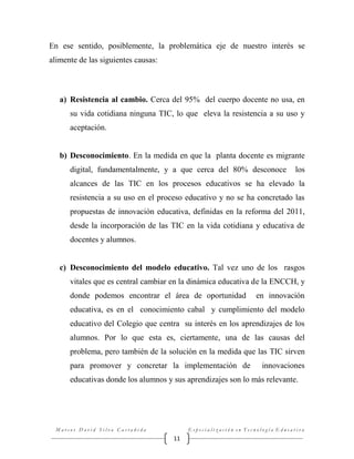 En ese sentido, posiblemente, la problemática eje de nuestro interés se
alimente de las siguientes causas:

a) Resistencia al cambio. Cerca del 95% del cuerpo docente no usa, en
su vida cotidiana ninguna TIC, lo que eleva la resistencia a su uso y
aceptación.

b) Desconocimiento. En la medida en que la planta docente es migrante
digital, fundamentalmente, y a que cerca del 80% desconoce

los

alcances de las TIC en los procesos educativos se ha elevado la
resistencia a su uso en el proceso educativo y no se ha concretado las
propuestas de innovación educativa, definidas en la reforma del 2011,
desde la incorporación de las TIC en la vida cotidiana y educativa de
docentes y alumnos.

c) Desconocimiento del modelo educativo. Tal vez uno de los rasgos
vitales que es central cambiar en la dinámica educativa de la ENCCH, y
donde podemos encontrar el área de oportunidad

en innovación

educativa, es en el conocimiento cabal y cumplimiento del modelo
educativo del Colegio que centra su interés en los aprendizajes de los
alumnos. Por lo que esta es, ciertamente, una de las causas del
problema, pero también de la solución en la medida que las TIC sirven
para promover y concretar la implementación de

innovaciones

educativas donde los alumnos y sus aprendizajes son lo más relevante.

Marcos David Silva Castañeda

Especialización en Tecnología Educativa

11

 