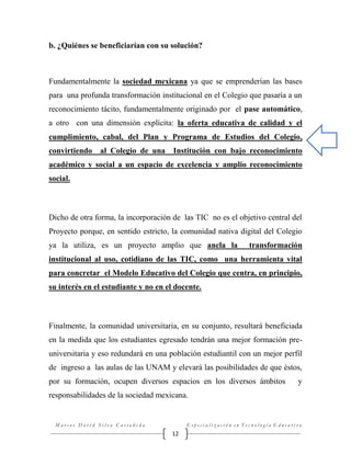 b. ¿Quiénes se beneficiarían con su solución?

Fundamentalmente la sociedad mexicana ya que se emprenderían las bases
para una profunda transformación institucional en el Colegio que pasaría a un
reconocimiento tácito, fundamentalmente originado por el pase automático,
a otro con una dimensión explícita: la oferta educativa de calidad y el
cumplimiento, cabal, del Plan y Programa de Estudios del Colegio,
convirtiendo al Colegio de una

Institución con bajo reconocimiento

académico y social a un espacio de excelencia y amplio reconocimiento
social.

Dicho de otra forma, la incorporación de las TIC no es el objetivo central del
Proyecto porque, en sentido estricto, la comunidad nativa digital del Colegio
ya la utiliza, es un proyecto amplio que ancla la

transformación

institucional al uso, cotidiano de las TIC, como una herramienta vital
para concretar el Modelo Educativo del Colegio que centra, en principio,
su interés en el estudiante y no en el docente.

Finalmente, la comunidad universitaria, en su conjunto, resultará beneficiada
en la medida que los estudiantes egresado tendrán una mejor formación preuniversitaria y eso redundará en una población estudiantil con un mejor perfil
de ingreso a las aulas de las UNAM y elevará las posibilidades de que éstos,
por su formación, ocupen diversos espacios en los diversos ámbitos

y

responsabilidades de la sociedad mexicana.

Marcos David Silva Castañeda

Especialización en Tecnología Educativa

12

 