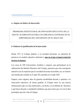 4. Características de la innovación.

a. Asignar un título a la innovación

PROGRAMA INSTITUCONAL DE INOVACIÓN EDUCATIVA DE LA
ENCCH: ALTERNATIVAS PARA UNA DOCENCIA CENTRADA EN EL
APRENDIZAJE DEL ESTUDIANTE EN EL SIGLO XXI.

b. Elaborar la justificación de la innovación

Desde 1971 el Colegio planteó, a la sociedad mexicana, su intención de
promover un modelo educativo alternativo: uno en el que el papel central lo
tuviera el alumno.
Los cerca de 108 Universitario, hombres y mujeres, que participaron en la
elaboración del Modelo Educativo del Colegio, pensaron que ésta concepción
educativa era la respuesta que la sociedad mexicana necesitaba, era, en síntesis
una mirada que estando en el siglo XX, pensaba en el siglo XXI.
Empero, salvo algunos años de genuina sensibilidad docente y apertura a la
innovación educativa, de forma gradual, el Colegio entró en una inercia
institucional cada vez más tradicional y, de hecho, en un híbrido de discursos
y qué hacer docente y estudiantil cotidianos que poco tiene que ver con la idea
prototípica que dio vida al Colegio.

Marcos David Silva Castañeda

Especialización en Tecnología Educativa

15

 