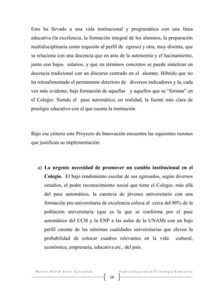 Esto ha llevado a una vida institucional y programática con una línea
educativa (la excelencia, la formación integral de los alumnos, la preparación
multidisciplinaria como requisito al perfil de egreso) y otra, muy distinta, que
se relaciona con una docencia que en aras de la autonomía y el hacinamiento,
junto con bajos salarios, y que en términos concretos se puede sintetizar en
docencia tradicional con un discurso centrado en el alumno. Híbrido que no
ha retroalimentado el permanente deterioro de diversos indicadores y la, cada
vez más evidente, baja formación de aquellas y aquellos que se “forman” en
el Colegio. Siendo el pase automático, en realidad, la fuente más clara de
prestigio educativo con el que cuenta la institución.

Bajo ese criterio este Proyecto de Innovación encuentra las siguientes razones
que justifican su implementación:

a) La urgente necesidad de promover un cambio institucional en el
Colegio. El bajo rendimiento escolar de sus egresados, según diversos
estudios, el podre reconocimiento social que tiene el Colegio, más allá
del pase automático, la carencia de jóvenes universitario con una
formación pre-universitaria de excelencia coloca al cerca del 80% de la
población universitaria (que es la que se conforma por el pase
automático del CCH y la ENP a las aulas de la UNAM) con un bajo
perfil carente de las mínimas cualidades universitarias que eleven la
probabilidad de colocar cuadros relevantes en la vida

cultural,

económica, empresaria, educativa etc., del país.

Marcos David Silva Castañeda

Especialización en Tecnología Educativa

16

 