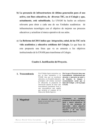 b) La presencia de infraestructura de última generación para el uso
activo, con fines educativos, de diversas TIC, en el Colegio y que,
actualmente, está subutilizada. La UNAM ha hecho un esfuerzo
relevante para dotar a cada una de sus Unidades académicas

de

infraestructura tecnológica con el objetivo de mejorar sus procesos
educativos y actualizar el marco operativo de sus aulas.

c) La Reforma del 2011 indica que integración, cabal, de las TIC en la
vida académica y educativa cotidiana del Colegio. Lo que hace de
esta propuesta una línea que va en armonía a los objetivos
institucionales de la UNAM para transformar al Colegio.

Cuadro I. Justificación del Proyecto.

1. Trascendencia

Si el Colegio logra convertirse, no
por su pase automático a la
UNAM, sino por su excelencia
educativa, en el modelo educativo
prototípico del sistema nacional
de educación, la propuesta de
innovación dejaría de tener una
trascendencia puramente local a
una trascendencia más amplia
que incluiría al conjunto de la
Educación Media Superior.

Por lo que el Proyecto tiene una
trascendencia institucional que
elevaría, y marcaría un antes y
un después, la imagen y
reconocimiento social que se
tiene del Colegio y de la propia
UNAM.

2. Magnitud

La dimensión del proyecto se
mueve en un nivel meso y micro
de intervención.

Ciertamente,
se
requieren
propuestas de innovación micro,
meso y macro educativas. Si
bien es una propuesta de
innovación
micro educativa
bien podría promover esfuerzos
mayores y de una mayor
magnitud, por tanto.

Marcos David Silva Castañeda

Especialización en Tecnología Educativa

17

 