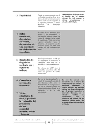 3. Factibilidad

4. Datos
estadísticos,
diagnósticos
anteriores,
documentos, etc.
Una síntesis de
toda información
recopilada.

5. Resultados del
diagnóstico
realizado por el
equipo de
trabajo.

6. Carencias o
necesidades
detectadas:

7. Visión
estratégica: Es
decir, a partir de
la realización del
proyecto se
obtiene
capacidad
material, técnica
y humana

Puede ser una propuesta que de
profundizarse podría llevar a un
diseño factible de implementarse,
tal vez sea la tesis de recepción de
la siguiente formación, a saber:
Maestría
en
Tecnología
Educativa.

La factibilidad del proyecto está
en función de un cambio
cultural. Es vital cambiar la
cultura
organizacional
y
educativa del Colegio.

El 100% de los Planteles tiene
acceso a red inalámbrica. El
100% de los planteles cuenta con
centro de cómputo. Se ha creado
la plataforma PUMA que incluye
espacios virtuales
para la
docencia. El conjunto de los
planteles cuenta con LAP TOP,
cañones, etc., en cada una de sus
aulas.

Existe infraestructura en TIC que
el Colegio pone al servicio de su
comunidad pero esta no es
utilizada en contextos educativos.
La reforma del 2011 abre la
posibilidad de colocar a las TIC
como una palanca de cambio
institucional.

Tal vez la inercia cultural y el
estado de necesidad material de
los docentes. Así como el
hacinamiento de los espacios. Lo
que en su conjunto genera una
cultura escolar muy alejada de la
educación y de la vida
universitaria.

Marcos David Silva Castañeda

Tal vez la carencia más
importante sea el interés del
cuerpo docente por educar. Los
incentivos
económicos,
la
carrera docente, me parecen,
está en una jerarquía superior
que el proceso educativo, la
innovación buscaría, en lo
educativo
cambiar
ese
ordenamiento,
pero
se
requeriría un cambio en las
formas de relación social y los
procesos sociales de relación en
el Colegio.

Especialización en Tecnología Educativa

18

 