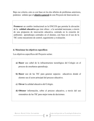 Bajo ese criterio, esto es con base en los dos árboles de problemas anteriores,
podemos señalar que el objetivo general de este Proyecto de Innovación es:

Promover un cambio institucional en la ENCCH que permita la elevación
de la calidad educativa que éste ofrece a la sociedad mexicana; a través
de una propuesta de innovación educativa, centrada en la creación de
ambientes aprendizajes centrados en el alumno, con base en el uso de la
TIC como mecanismo de control, seguimiento y evaluación.

d. Mencionar los objetivos específicos
Los objetivos específicos del Proyecto serían:

a) Hacer uso cabal de la infraestructura tecnológica del Colegio en el
proceso de enseñanza aprendizaje.

b) Hacer uso de las TIC para generar espacios

educativos donde el

alumno sea el actor principal del proceso educativo.
c) Elevar la calidad educativa del Colegio.
d) Obtener información, sobre el proceso educativo, a través del uso
sistemático de las TIC para mejor toma de decisiones.

Marcos David Silva Castañeda

Especialización en Tecnología Educativa

22

 