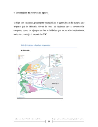 e. Descripción de recursos de apoyo.

Si bien son recursos, puramente enunciativos, y centrados en la materia que
imparto que es Historia, sirvan la lista

de recursos que a continuación

comparto como un ejemplo de las actividades que se podrían implementar,
teniendo como eje el usos de las TIC.

Lista de recursos educativos propuestos.
Recursos.

Marcos David Silva Castañeda

Especialización en Tecnología Educativa

23

 