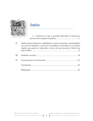 Índice
I. Contexto en el que se pretende desarrollar la innovación,
para lo cual se requiere especificas…………………..……………...3
II.

Análisis interno (fortalezas y debilidades) y externo (amenazas y oportunidades)
con el fin de identificar y priorizar los problemas encontrados en el contexto
elegido, que pueden ser mejorados a través de una innovación. Utilizar una
matriz FODA…………………………………………………………………….8

III.

Problema a resolver……………………………………………………………10

IV.

Características de la innovación…………………………………………..…..15
Conclusiones…………………………………………………………………...22
Bibliografía…………………………………………………………………….25

Marcos David Silva Castañeda

Especialización en Tecnología Educativa

2

 