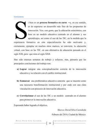 Conclusiones.

S

i bien es un proceso formativo en curso ─y, en ese sentido,
es de esperarse un desarrollo más fino de las propuestas de
innovación. Veo, con gusto, que la educación asincrónica, con
base en un modelo educativo centrado en el alumno y sus
aprendizajes, así como el uso de las TIC, en la medida que la

experiencia formativa en esta especialización ha sido motivante y,
ciertamente, ejemplar en muchos otros matices, se convierte, la educación
virtual, con base en las TIC, en una alternativa de educación pensada en el
siglo XXI, pero que mira al siglo XXII.
Han sido intensas semanas de trabajo y esfuerzo, mas, pensaría que las
principales conclusiones del trabajo son:
a) Lograr integrar una conceptualización correcta de la innovación
educativa y su relación con el cambio institucional.

b) Enmarcar una problemática educativa concreta que se muestre como
una necesaria transformación institucional y por ende con una clara
vinculación con procesos de innovación educativa.
c) Correlacionar el uso de las TIC y un modelo centrado en el alumno
para promover la innovación educativa.
Esperando haber logrado el objetivo,
Marcos David Silva Castañeda
Febrero del 2014, Ciudad de México.
Marcos David Silva Castañeda

Especialización en Tecnología Educativa

29

 