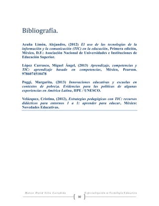 Bibliografía.
Acuña Limón, Alejandro, (2012) El uso de las tecnologías de la
información y la comunicación (TIC) en la educación, Primera edición,
México, D.F.: Asociación Nacional de Universidades e Instituciones de
Educación Superior.
López Carrasco, Miguel Ángel, (2013) Aprendizaje, competencias y
TIC: aprendizaje basado en competencias, México, Pearson.
9786074510478
Poggi, Margarita, (2013) Innovaciones educativas y escuelas en
contextos de pobreza. Evidencias para las políticas de algunas
experiencias en América Latina, IIPE / UNESCO.
Velázquez, Cristina, (2012), Estrategias pedagógicas con TIC: recursos
didácticos para entornos 1 a 1: aprender para educar, México:
Novedades Educativas.

Marcos David Silva Castañeda

Especialización en Tecnología Educativa

30

 