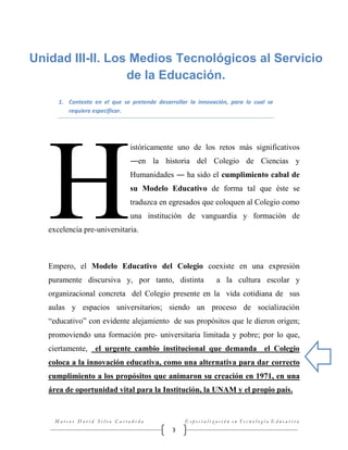 Unidad III-II. Los Medios Tecnológicos al Servicio
de la Educación.
1. Contexto en el que se pretende desarrollar la innovación, para lo cual se
requiere especificar.

H

istóricamente uno de los retos más significativos
―en la historia del Colegio de Ciencias y
Humanidades ― ha sido el cumplimiento cabal de
su Modelo Educativo de forma tal que éste se
traduzca en egresados que coloquen al Colegio como
una institución de vanguardia y formación de

excelencia pre-universitaria.

Empero, el Modelo Educativo del Colegio coexiste en una expresión
puramente discursiva y, por tanto, distinta

a la cultura escolar y

organizacional concreta del Colegio presente en la vida cotidiana de sus
aulas y espacios universitarios; siendo un proceso de socialización
“educativo” con evidente alejamiento de sus propósitos que le dieron origen;
promoviendo una formación pre- universitaria limitada y pobre; por lo que,
ciertamente, el urgente cambio institucional que demanda el Colegio
coloca a la innovación educativa, como una alternativa para dar correcto
cumplimiento a los propósitos que animaron su creación en 1971, en una
área de oportunidad vital para la Institución, la UNAM y el propio país.

Marcos David Silva Castañeda

Especialización en Tecnología Educativa

3

 