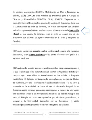En distintos documentos (ENCCH, Modificación de Plan y Programas de
Estudio, 2008) (ENCCH, Plan General de Desarrollo para el Colegio de
Ciencias y Humanidades 2010-2014, 2010) (ENCCH, Propuesta de la
Comisión Especial Examinadora a partir del análisis del Documento Base para
la Actualización del Plan de Estudios, 2013) han establecido, con diversos
indicadores pero conclusiones similares, cuán relevante resulta la innovación
educativa para acortar la distancia entre el perfil de egreso real de sus
estudiantes con el perfil de egreso establecido en el Plan y Programa de
Estudios.

El Colegio requiere un urgente cambio institucional cercano a la elevación,
consistente, dela calidad educativa de su oferta académica que presta a la
sociedad mexicana.

El Colegio no ha logrado que sus egresados cumplan, entre otras cosas con: a)
lo que se establece como cultura básica en su Plan y Progrma de Estudios; b)
tampoco que

desarrollen un conocimiento de los métdos y lenguajes

cientítificos. El Colegio, por tanto, no ha sobresalido, en sus más de 40 años
de existencia, por una vínculación y reconocimiento social ―a su labor y
presencia en la sociedad mexicana ni con el desarrollo integral de su
formación como personas autónomas, responsables y capaces de vinvularse,
con un interés social, a las problemáticas históricas de nuestro país; por otra
parte, el Colegio no cuenta con egresados que, de forma generalizada, al
ingresar a la Universidad, descuellen por su formación

y visión

multidisciplinaria rasgo central de su Plan y Programa de Estudios.

Marcos David Silva Castañeda

Especialización en Tecnología Educativa

4

 