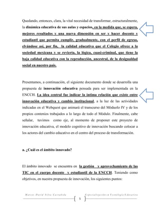Quedando, entonces, clara, la vital necesidad de transformar, estructuralmente,
la dinámica educativa de sus aulas y espacios, en la medida que, se espera,
mejores resultados y una nueva dimensión en ser y hacer docente y
estudiantl que permita cumplir, gradualmente, con el perfil de egreso,
elvándose así, por fin, la calidad educativa que el Colegio ofrece a la
sociedad mexicana y se revierta, la lógica, cuasi-criminal, que tiene la
baja calidad educativa con la reproducción, ancestral, de la desigualdad
social en nuestro país.

Presentamos, a continuación, el siguiente documento donde se desarrolla una
propuesta de innovación educativa pensada para ser implementada en la
ENCCH. La idea central fue indicar la íntima relación que existe entre
innovación educativa y cambio institucional, a la luz de las actividades
indicadas en el Webquest que animará el transcurso del Móduolo IV y de los
propios contenios trabajados a lo largo de todo el Módulo. Finalmente, cabe
señalar,

tuvimos

como eje, al momento de proponer este proyecto de

innovación educativa, el modelo cognitivo de innovación buscando colocar a
los actores del cambio educativo en el centro del proceso de transformación.

a. ¿Cuál es el ámbito innovado?

El ámbito innovado se encuentra en la gestión y aprovechamiento de las
TIC en el cuerpo docente y estudiantil de la ENCCH. Teniendo como
objetivos, en nuestra propuesta de innovación, los siguientes puntos:

Marcos David Silva Castañeda

Especialización en Tecnología Educativa

5

 