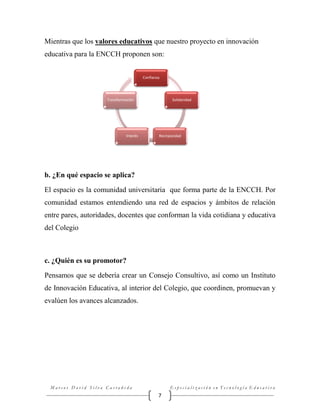 Mientras que los valores educativos que nuestro proyecto en innovación
educativa para la ENCCH proponen son:
Confianza

Transformación

Interés

Solidaridad

Recirpocidad

b. ¿En qué espacio se aplica?
El espacio es la comunidad universitaria que forma parte de la ENCCH. Por
comunidad estamos entendiendo una red de espacios y ámbitos de relación
entre pares, autoridades, docentes que conforman la vida cotidiana y educativa
del Colegio

c. ¿Quién es su promotor?
Pensamos que se debería crear un Consejo Consultivo, así como un Instituto
de Innovación Educativa, al interior del Colegio, que coordinen, promuevan y
evalúen los avances alcanzados.

Marcos David Silva Castañeda

Especialización en Tecnología Educativa

7

 