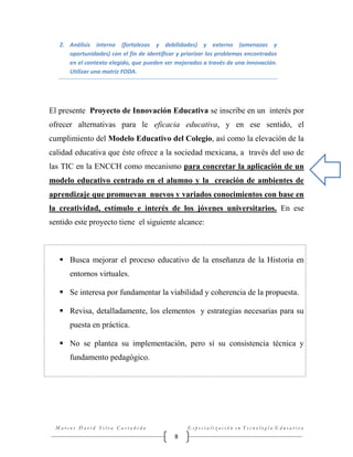 2. Análisis interno (fortalezas y debilidades) y externo (amenazas y
oportunidades) con el fin de identificar y priorizar los problemas encontrados
en el contexto elegido, que pueden ser mejorados a través de una innovación.
Utilizar una matriz FODA.

El presente Proyecto de Innovación Educativa se inscribe en un interés por
ofrecer alternativas para le eficacia educativa, y en ese sentido, el
cumplimiento del Modelo Educativo del Colegio, así como la elevación de la
calidad educativa que éste ofrece a la sociedad mexicana, a través del uso de
las TIC en la ENCCH como mecanismo para concretar la aplicación de un
modelo educativo centrado en el alumno y la creación de ambientes de
aprendizaje que promuevan nuevos y variados conocimientos con base en
la creatividad, estímulo e interés de los jóvenes universitarios. En ese
sentido este proyecto tiene el siguiente alcance:

 Busca mejorar el proceso educativo de la enseñanza de la Historia en
entornos virtuales.
 Se interesa por fundamentar la viabilidad y coherencia de la propuesta.
 Revisa, detalladamente, los elementos y estrategias necesarias para su
puesta en práctica.
 No se plantea su implementación, pero sí su consistencia técnica y
fundamento pedagógico.

Marcos David Silva Castañeda

Especialización en Tecnología Educativa

8

 