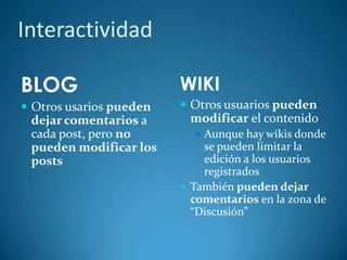 Interactividad
BLOG
 Otros usarios pueden
dejar comentarios a
cada post, pero no
pueden modificar los
posts
WIKI
 Otros usuarios pueden
modificar el contenido
 Aunque hay wikis donde
se pueden limitar la
edición a los usuarios
registrados
 También pueden dejar
comentarios en la zona de
“Discusión”
 