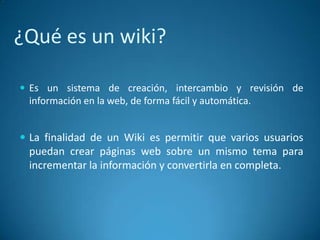 ¿Qué es un wiki?
 Es un sistema de creación, intercambio y revisión de
información en la web, de forma fácil y automática.
 La finalidad de un Wiki es permitir que varios usuarios
puedan crear páginas web sobre un mismo tema para
incrementar la información y convertirla en completa.
 