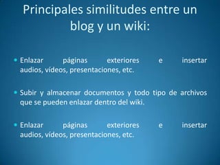  Enlazar páginas exteriores e insertar
audios, vídeos, presentaciones, etc.
 Subir y almacenar documentos y todo tipo de archivos
que se pueden enlazar dentro del wiki.
 Enlazar páginas exteriores e insertar
audios, vídeos, presentaciones, etc.
Principales similitudes entre un
blog y un wiki:
 