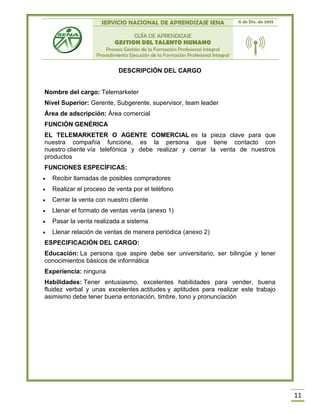 SERVICIO NACIONAL DE APRENDIZAJE SENA 11 de Dic. de 2013
GUÍA DE APRENDIZAJE
GESTION DEL TALENTO HUMANO
Proceso Gestión de la Formación Profesional Integral
Procedimiento Ejecución de la Formación Profesional Integral
11
DESCRIPCIÓN DEL CARGO
Nombre del cargo: Telemarketer
Nivel Superior: Gerente, Subgerente, supervisor, team leader
Área de adscripción: Área comercial
FUNCIÓN GENÉRICA
EL TELEMARKETER O AGENTE COMERCIAL es la pieza clave para que
nuestra compañía funcione, es la persona que tiene contacto con
nuestro cliente vía telefónica y debe realizar y cerrar la venta de nuestros
productos
FUNCIONES ESPECÍFICAS:
 Recibir llamadas de posibles compradores
 Realizar el proceso de venta por el teléfono
 Cerrar la venta con nuestro cliente
 Llenar el formato de ventas venta (anexo 1)
 Pasar la venta realizada a sistema
 Llenar relación de ventas de manera periódica (anexo 2)
ESPECIFICACIÓN DEL CARGO:
Educación: La persona que aspire debe ser universitario, ser bilingüe y tener
conocimientos básicos de informática
Experiencia: ninguna
Habilidades: Tener entusiasmo, excelentes habilidades para vender, buena
fluidez verbal y unas excelentes actitudes y aptitudes para realizar este trabajo
asimismo debe tener buena entonación, timbre, tono y pronunciación
 