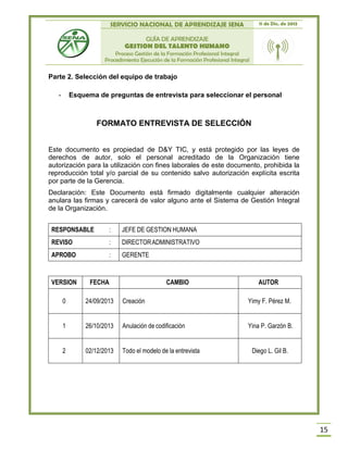 SERVICIO NACIONAL DE APRENDIZAJE SENA 11 de Dic. de 2013
GUÍA DE APRENDIZAJE
GESTION DEL TALENTO HUMANO
Proceso Gestión de la Formación Profesional Integral
Procedimiento Ejecución de la Formación Profesional Integral
15
Parte 2. Selección del equipo de trabajo
- Esquema de preguntas de entrevista para seleccionar el personal
FORMATO ENTREVISTA DE SELECCIÓN
Este documento es propiedad de D&Y TIC, y está protegido por las leyes de
derechos de autor, solo el personal acreditado de la Organización tiene
autorización para la utilización con fines laborales de este documento, prohibida la
reproducción total y/o parcial de su contenido salvo autorización explícita escrita
por parte de la Gerencia.
Declaración: Este Documento está firmado digitalmente cualquier alteración
anulara las firmas y carecerá de valor alguno ante el Sistema de Gestión Integral
de la Organización.
RESPONSABLE : JEFE DE GESTION HUMANA
REVISO : DIRECTORADMINISTRATIVO
APROBO : GERENTE
VERSION FECHA CAMBIO AUTOR
0 24/09/2013 Creación Yimy F. Pérez M.
1 26/10/2013 Anulación de codificación Yina P. Garzón B.
2 02/12/2013 Todo el modelo de la entrevista Diego L. Gil B.
 