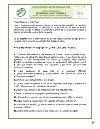 SERVICIO NACIONAL DE APRENDIZAJE SENA 11 de Dic. de 2013
GUÍA DE APRENDIZAJE
GESTION DEL TALENTO HUMANO
Proceso Gestión de la Formación Profesional Integral
Procedimiento Ejecución de la Formación Profesional Integral
16
Preguntas para la entrevista:
Nota 1: Estas preguntas son una guía para el entrevistador, con el fin de identificar
rasgos sobresalientes de la personalidad y el carácter, si este lo estima
conveniente puede modificar el contenido y orden de las preguntas siempre y
cuando conserve la esencia de la entrevista.
Es de recordar que el entrevistador no puede hacer preguntas de tipo político,
religioso, moral o que traspase los límites de la privacidad.
Nota 2: Imprimase solo las páginas 4 y 5 HISTORIAL DE TRABAJO
1. Comience relatándonos su experiencia de trabajo, desde su primer trabajo
hasta su puesto actual. Por cada trabajo queremos saber lo que hacía, lo que le
agradaba, lo que desagradaba, su sueldo y cualquier logro especial.
2. ¿Qué trabajo le ha brindado mayor grado de satisfacción? ¿Cómo fue logrado?
3. ¿En qué trabajo ha estado más satisfecho y por qué?, ¿en cuál más
insatisfecho y porque?
4. ¿Qué cualidades le gusta más en un superior? ¿Menos?
5. ¿Qué cualidades notables y puntos débiles han notado en usted sus
supervisores anteriores?
6. ¿Prefiere usted trabajar solo(a) o en grupo?
7. ¿Puede darme un ejemplo o dos de su capacidad para dirigir o supervisar a
otros? ¿Manejar a un subordinado problemático?
8. ¿Qué tipos de presiones de trabajo le gustan o le disgustan más?
9. Deme un ejemplo de un proyecto que efectúo bajo presión?
10. ¿En qué forma es usted más eficaz trabajando con otros? ¿Menos eficaz?
11. ¿Qué mejoras o nuevas ideas han sugerido en trabajos anteriores?
12. En todos sus trabajos, ¿cuáles ha sido sus cualidades más notables y cuales
sus puntos débiles?
13. ¿Cómo cree que lo describirían sus compañeros o sus subordinados?
 