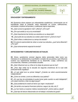 SERVICIO NACIONAL DE APRENDIZAJE SENA 11 de Dic. de 2013
GUÍA DE APRENDIZAJE
GESTION DEL TALENTO HUMANO
Proceso Gestión de la Formación Profesional Integral
Procedimiento Ejecución de la Formación Profesional Integral
17
EDUCACION Y ENTRENAMIENTO
14. Queremos ahora repasar sus antecedentes académicos, comenzando con el
bachillerato hasta el presente, estoy interesado en cursos, calificaciones,
actividades, empleos temporales y cualesquier logros especiales.
15. ¿Qué cursos le agradaron más? ¿Menos? ¿Por qué?
16. ¿Por qué asistió (o no) a la universidad?
17. ¿Qué importancia han tenido sus estudios en su desarrollo?
18. ¿Qué parte de sus estudios se costeó usted mismo? ¿Cómo lo hizo?
19. ¿Qué lo llevo a seleccionar su campo de estudio?
20. Si tuviera la oportunidad de volver a cursar sus estudios, ¿qué haría diferente?
¿Por qué?
21. ¿Qué entrenamiento especial ha tenido?
ANTECEDENTES Y CIRCUNSTANCIAS ACTUALES
22. Ahora, quisiéramos conocer algunos datos personales tales como sus
intereses en su adolescencia, la profesión o empleo de sus padres y qué influencia
tuvieron sus experiencias familiares en su desarrollo. Luego, cuéntenos sus
circunstancias, intereses y actividades actuales.
23. ¿Qué influencia tuvo su niñez en la clase de persona que es hoy?
24. ¿Hizo algo antes de la escuela de segunda enseñanza de lo cual está
particularmente orgulloso?
25. ¿A qué edad tuvo su primer trabajo? ¿Cuándo se volvió económicamente
independiente?
26. ¿Cómo es similar y como es diferente a sus padres?
27. ¿En qué tipo de actividades le gusta tomar parte cuando no está trabajando?
¿Es usted miembro o líder de algún grupo?
28. ¿Qué problemas le crearía el tener que viajar o reubicarse?
29. ¿Ha tenido una reserva financiera (ahorros, seguro de vida, etc.)?
30. ¿Le han hecho un examen médico recientemente? ¿Cómo está su salud?
31. ¿Qué tipo de lectura relacionada con el trabajo o recreativa le gusta?
 
