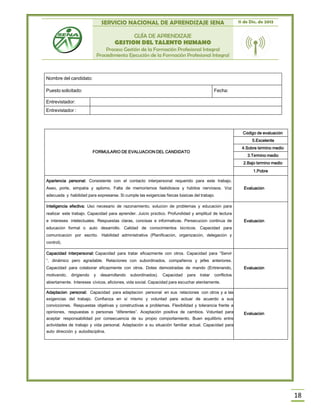 SERVICIO NACIONAL DE APRENDIZAJE SENA 11 de Dic. de 2013
GUÍA DE APRENDIZAJE
GESTION DEL TALENTO HUMANO
Proceso Gestión de la Formación Profesional Integral
Procedimiento Ejecución de la Formación Profesional Integral
18
FORMULARIO DE EVALUACION DEL CANDIDATO
Código de evaluación
5.Excelente
4.Sobre término medio
3.Término medio
2.Bajo término medio
1.Pobre
Apariencia personal: Consistente con el contacto interpersonal requerido para este trabajo.
Aseo, porte, simpatía y aplomo. Falta de memorismos fastidiosos y hábitos nerviosos. Voz
adecuada y habilidad para expresarse. Si cumple las exigencias físicas básicas del trabajo.
Evaluación
Inteligencia efectiva: Uso necesario de razonamiento, solución de problemas y educación para
realizar este trabajo. Capacidad para aprender. Juicio práctico. Profundidad y amplitud de lectura
e intereses intelectuales. Respuestas claras, concisas e informativas. Persecución continúa de
educación formal o auto desarrollo. Calidad de conocimientos técnicos. Capacidad para
comunicación por escrito. Habilidad administrativa (Planificación, organización, delegación y
control).
Evaluación
Capacidad interpersonal: Capacidad para tratar eficazmente con otros. Capacidad para “Servir
”, dinámico pero agradable. Relaciones con subordinados, compañeros y jefes anteriores.
Capacidad para colaborar eficazmente con otros. Dotes demostradas de mando (Entrenando,
motivando, dirigiendo y desarrollando subordinados). Capacidad para tratar conflictos
abiertamente. Intereses cívicos, aficiones, vida social. Capacidad para escuchar atentamente.
Evaluación
Adaptación personal: Capacidad para adaptación personal en sus relaciones con otros y a las
exigencias del trabajo. Confianza en sí mismo y voluntad para actuar de acuerdo a sus
convicciones. Respuestas objetivas y constructivas a problemas. Flexibilidad y tolerancia frente a
opiniones, respuestas o personas “diferentes”. Aceptación positiva de cambios. Voluntad para
aceptar responsabilidad por consecuencia de su propio comportamiento. Buen equilibrio entre
actividades de trabajo y vida personal. Adaptación a su situación familiar actual. Capacidad para
auto dirección y autodisciplina.
Evaluación
Nombre del candidato:
Puesto solicitado: Fecha:
Entrevistador:
Entrevistador :
 