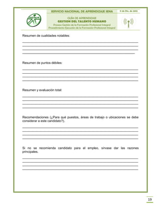 SERVICIO NACIONAL DE APRENDIZAJE SENA 11 de Dic. de 2013
GUÍA DE APRENDIZAJE
GESTION DEL TALENTO HUMANO
Proceso Gestión de la Formación Profesional Integral
Procedimiento Ejecución de la Formación Profesional Integral
19
Resumen de cualidades notables:
__________________________________________________________________
__________________________________________________________________
__________________________________________________________________
________________________________________________________________
Resumen de puntos débiles:
__________________________________________________________________
__________________________________________________________________
__________________________________________________________________
__________________________________________________________________
Resumen y evaluación total:
__________________________________________________________________
__________________________________________________________________
__________________________________________________________________
__________________________________________________________________
Recomendaciones (¿Para qué puestos, áreas de trabajo o ubicaciones se debe
considerar a este candidato?).
__________________________________________________________________
__________________________________________________________________
__________________________________________________________________
__________________________________________________________________
Si no se recomienda candidato para el empleo, sírvase dar las razones
principales.
__________________________________________________________________
__________________________________________________________________
__________________________________________________________________
__________________________________________________________________
 