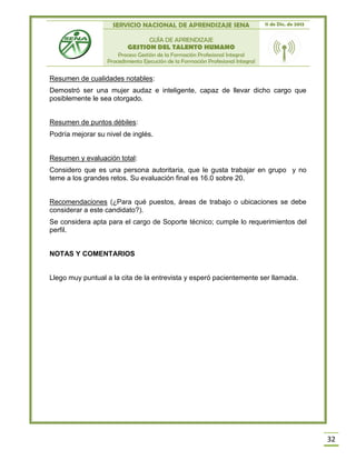 SERVICIO NACIONAL DE APRENDIZAJE SENA 11 de Dic. de 2013
GUÍA DE APRENDIZAJE
GESTION DEL TALENTO HUMANO
Proceso Gestión de la Formación Profesional Integral
Procedimiento Ejecución de la Formación Profesional Integral
32
Resumen de cualidades notables:
Demostró ser una mujer audaz e inteligente, capaz de llevar dicho cargo que
posiblemente le sea otorgado.
Resumen de puntos débiles:
Podría mejorar su nivel de inglés.
Resumen y evaluación total:
Considero que es una persona autoritaria, que le gusta trabajar en grupo y no
teme a los grandes retos. Su evaluación final es 16.0 sobre 20.
Recomendaciones (¿Para qué puestos, áreas de trabajo o ubicaciones se debe
considerar a este candidato?).
Se considera apta para el cargo de Soporte técnico; cumple lo requerimientos del
perfil.
NOTAS Y COMENTARIOS
Llego muy puntual a la cita de la entrevista y esperó pacientemente ser llamada.
 