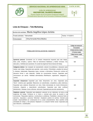 SERVICIO NACIONAL DE APRENDIZAJE SENA 11 de Dic. de 2013
GUÍA DE APRENDIZAJE
GESTION DEL TALENTO HUMANO
Proceso Gestión de la Formación Profesional Integral
Procedimiento Ejecución de la Formación Profesional Integral
35
Lista de Chequeo – Tele Marketing
FORMULARIO DE EVALUACION DEL CANDIDATO
Código de evaluación
5.Excelente
4.Sobre término medio
3.Término medio
2.Bajo término medio
1.Pobre
Apariencia personal: Consistente con el contacto interpersonal requerido para este trabajo.
Aseo, porte, simpatía y aplomo. Falta de memorismos fastidiosos y hábitos nerviosos. Voz
adecuada y habilidad para expresarse. Si cumple las exigencias físicas básicas del trabajo.
5.0
Inteligencia efectiva: Uso necesario de razonamiento, solución de problemas y educación para
realizar este trabajo. Capacidad para aprender. Juicio práctico. Profundidad y amplitud de lectura
e intereses intelectuales. Respuestas claras, concisas e informativas. Persecución continúa de
educación formal o auto desarrollo. Calidad de conocimientos técnicos. Capacidad para
comunicación por escrito. Habilidad administrativa (Planificación, organización, delegación y
control).
4.5
Capacidad interpersonal: Capacidad para tratar eficazmente con otros. Capacidad para
“Servir”, dinámico pero agradable. Relaciones con subordinados, compañeros y jefes anteriores.
Capacidad para colaborar eficazmente con otros. Dotes demostradas de mando (Entrenando,
motivando, dirigiendo y desarrollando subordinados). Capacidad para tratar conflictos
abiertamente. Intereses cívicos, aficiones, vida social. Capacidad para escuchar atentamente.
4.0
Adaptación personal: Capacidad para adaptación personal en sus relaciones con otros y a las
exigencias del trabajo. Confianza en sí mismo y voluntad para actuar de acuerdo a sus
convicciones. Respuestas objetivas y constructivas a problemas. Flexibilidad y tolerancia frente a
opiniones, respuestas o personas “diferentes”. Aceptación positiva de cambios. Voluntad para
aceptar responsabilidad por consecuencia de su propio comportamiento. Buen equilibrio entre
actividades de trabajo y vida personal. Adaptación a su situación familiar actual. Capacidad para
auto dirección y autodisciplina.
4.0
Nombre del candidato: María Angélica López Arrieta
Puesto solicitado: Telemarketer Fecha: 11/12/2013
Entrevistador: Yimy Fernando Pérez Medina
 