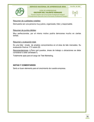 SERVICIO NACIONAL DE APRENDIZAJE SENA 11 de Dic. de 2013
GUÍA DE APRENDIZAJE
GESTION DEL TALENTO HUMANO
Proceso Gestión de la Formación Profesional Integral
Procedimiento Ejecución de la Formación Profesional Integral
36
Resumen de cualidades notables:
Demuestra ser una persona muy pulcra, organizada, líder y responsable.
Resumen de puntos débiles:
Muy perfeccionista, por el mismo motivo podría demorarse mucho en ciertas
tareas.
Resumen y evaluación total:
Es una líder innata de amplios conocimientos en el área de tele mercadeo. Su
evaluación final es 17.5 sobre 20.
Recomendaciones (¿Para qué puestos, áreas de trabajo o ubicaciones se debe
considerar a este candidato?).
Totalmente apta para el cargo de Tele Marketing.
NOTAS Y COMENTARIOS
Será un buen elemento para el crecimiento de nuestra empresa.
 