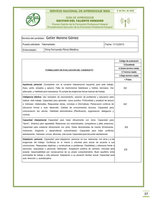 SERVICIO NACIONAL DE APRENDIZAJE SENA 11 de Dic. de 2013
GUÍA DE APRENDIZAJE
GESTION DEL TALENTO HUMANO
Proceso Gestión de la Formación Profesional Integral
Procedimiento Ejecución de la Formación Profesional Integral
37
FORMULARIO DE EVALUACION DEL CANDIDATO
Código de evaluación
5.Excelente
4.Sobre término medio
3.Término medio
2.Bajo término medio
1.Pobre
Apariencia personal: Consistente con el contacto interpersonal requerido para este trabajo.
Aseo, porte, simpatía y aplomo. Falta de memorismos fastidiosos y hábitos nerviosos. Voz
adecuada y habilidad para expresarse. Si cumple las exigencias físicas básicas del trabajo.
3.0
Inteligencia efectiva: Uso necesario de razonamiento, solución de problemas y educación para
realizar este trabajo. Capacidad para aprender. Juicio práctico. Profundidad y amplitud de lectura
e intereses intelectuales. Respuestas claras, concisas e informativas. Persecución continúa de
educación formal o auto desarrollo. Calidad de conocimientos técnicos. Capacidad para
comunicación por escrito. Habilidad administrativa (Planificación, organización, delegación y
control).
4.0
Capacidad interpersonal: Capacidad para tratar eficazmente con otros. Capacidad para
“Servir”, dinámico pero agradable. Relaciones con subordinados, compañeros y jefes anteriores.
Capacidad para colaborar eficazmente con otros. Dotes demostradas de mando (Entrenando,
motivando, dirigiendo y desarrollando subordinados). Capacidad para tratar conflictos
abiertamente. Intereses cívicos, aficiones, vida social. Capacidad para escuchar atentamente.
2.0
Adaptación personal: Capacidad para adaptación personal en sus relaciones con otros y a las
exigencias del trabajo. Confianza en sí mismo y voluntad para actuar de acuerdo a sus
convicciones. Respuestas objetivas y constructivas a problemas. Flexibilidad y tolerancia frente a
opiniones, respuestas o personas “diferentes”. Aceptación positiva de cambios. Voluntad para
aceptar responsabilidad por consecuencia de su propio comportamiento. Buen equilibrio entre
actividades de trabajo y vida personal. Adaptación a su situación familiar actual. Capacidad para
auto dirección y autodisciplina.
2.0
Nombre del candidato: Gelier Moreno Gómez
Puesto solicitado: Telemarketer Fecha: 11/12/2013
Entrevistador: Yimy Fernando Pérez Medina
 