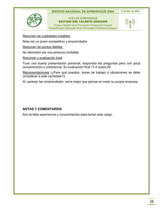SERVICIO NACIONAL DE APRENDIZAJE SENA 11 de Dic. de 2013
GUÍA DE APRENDIZAJE
GESTION DEL TALENTO HUMANO
Proceso Gestión de la Formación Profesional Integral
Procedimiento Ejecución de la Formación Profesional Integral
38
Resumen de cualidades notables:
Nota ser un joven competitivo y emprendedor.
Resumen de puntos débiles:
No demostró ser una persona confiable.
Resumen y evaluación total:
Tuvo una buena presentación personal, respondía las preguntas pero con poca
concentración y coherencia. Su evaluación final 11.0 sobre 20.
Recomendaciones (¿Para qué puestos, áreas de trabajo o ubicaciones se debe
considerar a este candidato?).
Al parecer tan emprendedor, sería mejor que piense en crear su propia empresa.
NOTAS Y COMENTARIOS
Aún le falta experiencia y conocimientos para tomar este cargo.
 