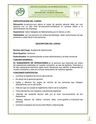 SERVICIO NACIONAL DE APRENDIZAJE SENA 11 de Dic. de 2013
GUÍA DE APRENDIZAJE
GESTION DEL TALENTO HUMANO
Proceso Gestión de la Formación Profesional Integral
Procedimiento Ejecución de la Formación Profesional Integral
3
ESPECIFICACIÓN DEL CARGO:
Educación: la persona que ejerza el cargo de gerente general debe ser una
persona con un alto nivel de educación profesional en carreras afines a la
administración de empresas
Experiencia: haber trabajado de telemarketing por lo menos un año
Habilidades: ser una persona con actitud de liderazgo, saber comunicarse con las
personas y saber llevar a las personas
DESCRIPCIÓN DEL CARGO
Nombre del Cargo: Subgerente Operaciones
Nivel Superior: Gerencia
Subordinados: los pertenecientes al área administrativa y al área comercial
FUNCIÓN GENÉRICA:
EL SUBGERENTE DE OPERACIONES es la persona que responde por todas
las operaciones realizadas en nuestra compañía, ya sea de logística, financiera y
de tipo operacional asimismo debe tomar decisiones que afectan el desarrollo de
nuestra compañía y velar por el buen desempeño de nuestros agentes.
FUNCIONES ESPECÍFICAS:
 coordinar la logística de envíos del producto
 Es apoyo de la gerencia general
 Vigilar y efectuar los pagos de nómina de las personas que trabajan
directamente con el call center.
 Vela por que se cumpla el reglamento interno de la compañía
 Toma decisiones con respecto a situaciones logísticas
 Además del asistente técnico vela por el buen funcionamiento de los
dispositivos.
 Realiza labores de talento humano tales como gestión y motivación del
personal
 coordina la logística de envíos entre Miami y Barranquilla
 