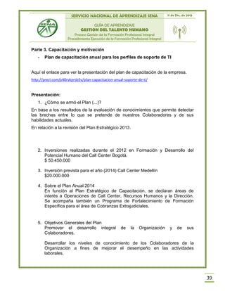 SERVICIO NACIONAL DE APRENDIZAJE SENA 11 de Dic. de 2013
GUÍA DE APRENDIZAJE
GESTION DEL TALENTO HUMANO
Proceso Gestión de la Formación Profesional Integral
Procedimiento Ejecución de la Formación Profesional Integral
39
Parte 3. Capacitación y motivación
- Plan de capacitación anual para los perfiles de soporte de TI
Aquí el enlace para ver la presentación del plan de capacitación de la empresa.
http://prezi.com/y40rvkprsb5v/plan-capacitacion-anual-soporte-de-ti/
Presentación:
1. ¿Cómo se armó el Plan (...)?
En base a los resultados de la evaluación de conocimientos que permite detectar
las brechas entre lo que se pretende de nuestros Colaboradores y de sus
habilidades actuales.
En relación a la revisión del Plan Estratégico 2013.
2. Inversiones realizadas durante el 2012 en Formación y Desarrollo del
Potencial Humano del Call Center Bogotá.
$ 50.450.000
3. Inversión prevista para el año (2014) Call Center Medellín
$20.000.000
4. Sobre el Plan Anual 2014
En función al Plan Estratégico de Capacitación, se declaran áreas de
interés a Operaciones de Call Center, Recursos Humanos y la Dirección.
Se acompaña también un Programa de Fortalecimiento de Formación
Específica para el área de Cobranzas Extrajudiciales.
5. Objetivos Generales del Plan
Promover el desarrollo integral de la Organización y de sus
Colaboradores.
Desarrollar los niveles de conocimiento de los Colaboradores de la
Organización a fines de mejorar el desempeño en las actividades
laborales.
 