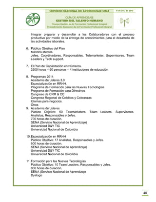SERVICIO NACIONAL DE APRENDIZAJE SENA 11 de Dic. de 2013
GUÍA DE APRENDIZAJE
GESTION DEL TALENTO HUMANO
Proceso Gestión de la Formación Profesional Integral
Procedimiento Ejecución de la Formación Profesional Integral
40
Integrar preparar y desarrollar a los Colaboradores con el proceso
productivo por medio de la entrega de conocimientos para el desarrollo de
las actividades laborales.
6. Público Objetivo del Plan
Mandos Medios
Jefes, Coordinadores, Responsables, Telemarketer, Supervisores, Team
Leaders y Tech support.
7. El Plan de Capacitación en Números.
3200 horas – 60 personas – 4 instituciones de educación
8. Programas 2014
Academia de Lideres 3.0
Especialización en RRHH.
Programa de Formación para las Nuevas Tecnologías
Programa de Formación para Directivos
Congreso de CRM & CC
Congreso Regional de Créditos y Cobranzas
Idiomas para negocios.
Otros
9. Academia de Lideres
Público Objetivo: 60 Telemarketers, Team Leaders, Supervisores,
Analistas, Responsables y Jefes.
700 horas de duración.
SENA (Servicio Nacional de Aprendizaje)
Universidad D&Y TIC
Universidad Nacional de Colombia
10.Especialización en RRHH
Público Objetivo: 17 Analistas, Responsables y Jefes.
600 horas de duración.
SENA (Servicio Nacional de Aprendizaje)
Universidad D&Y TIC
Universidad Nacional de Colombia
11.Formación para las Nuevas Tecnologías
Público Objetivo: 10 Team Leaders, Responsables y Jefes.
800 horas de duración.
SENA (Servicio Nacional de Aprendizaje
Dyalogo
 