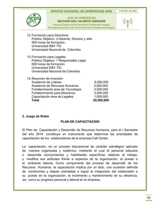 SERVICIO NACIONAL DE APRENDIZAJE SENA 11 de Dic. de 2013
GUÍA DE APRENDIZAJE
GESTION DEL TALENTO HUMANO
Proceso Gestión de la Formación Profesional Integral
Procedimiento Ejecución de la Formación Profesional Integral
41
12.Formación para Directivos
Público Objetivo: 3 Gerente, Director y Jefe.
500 horas de formación.
Universidad D&Y TIC
Universidad Nacional de Colombia
13.Formación para Legales
Público Objetivo: 1 Responsable Legal.
600 horas de formación.
Universidad D&Y TIC.
Universidad Nacional de Colombia
14.Resumen de Inversión
Academia de Líderes: 8,000,000
Academia de Recursos Humanos: 5,000,000
Fortalecimiento área de Tecnología: 3,000,000
Fortalecimiento para Directivos: 3,000,000
Capacitación área de Legales: 1,000,000
Total 20,000,000
2. Juego de Roles
PLAN DE CAPACITACION
El Plan de Capacitación y Desarrollo de Recursos Humanos, para el I Semestre
del año 2014 constituye un instrumento que determina las prioridades de
capacitación de los colaboradores de la empresa Call Center.
La capacitación, es un proceso educacional de carácter estratégico aplicado
de manera organizada y sistémica, mediante el cual el personal adquiere
o desarrolla conocimientos y habilidades específicas relativas al trabajo,
y modifica sus actitudes frente a aspectos de la organización, el puesto o
el ambiente laboral. Como componente del proceso de desarrollo de los
Recursos Humanos, la capacitación implica por un lado, una sucesión definida
de condiciones y etapas orientadas a lograr la integración del colaborador a
su puesto en la organización, el incremento y mantenimiento de su eficiencia,
así como su progreso personal y laboral en la empresa.
 