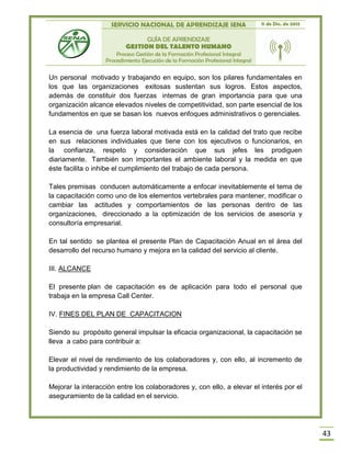 SERVICIO NACIONAL DE APRENDIZAJE SENA 11 de Dic. de 2013
GUÍA DE APRENDIZAJE
GESTION DEL TALENTO HUMANO
Proceso Gestión de la Formación Profesional Integral
Procedimiento Ejecución de la Formación Profesional Integral
43
Un personal motivado y trabajando en equipo, son los pilares fundamentales en
los que las organizaciones exitosas sustentan sus logros. Estos aspectos,
además de constituir dos fuerzas internas de gran importancia para que una
organización alcance elevados niveles de competitividad, son parte esencial de los
fundamentos en que se basan los nuevos enfoques administrativos o gerenciales.
La esencia de una fuerza laboral motivada está en la calidad del trato que recibe
en sus relaciones individuales que tiene con los ejecutivos o funcionarios, en
la confianza, respeto y consideración que sus jefes les prodiguen
diariamente. También son importantes el ambiente laboral y la medida en que
éste facilita o inhibe el cumplimiento del trabajo de cada persona.
Tales premisas conducen automáticamente a enfocar inevitablemente el tema de
la capacitación como uno de los elementos vertebrales para mantener, modificar o
cambiar las actitudes y comportamientos de las personas dentro de las
organizaciones, direccionado a la optimización de los servicios de asesoría y
consultoría empresarial.
En tal sentido se plantea el presente Plan de Capacitación Anual en el área del
desarrollo del recurso humano y mejora en la calidad del servicio al cliente.
III. ALCANCE
El presente plan de capacitación es de aplicación para todo el personal que
trabaja en la empresa Call Center.
IV. FINES DEL PLAN DE CAPACITACION
Siendo su propósito general impulsar la eficacia organizacional, la capacitación se
lleva a cabo para contribuir a:
Elevar el nivel de rendimiento de los colaboradores y, con ello, al incremento de
la productividad y rendimiento de la empresa.
Mejorar la interacción entre los colaboradores y, con ello, a elevar el interés por el
aseguramiento de la calidad en el servicio.
 