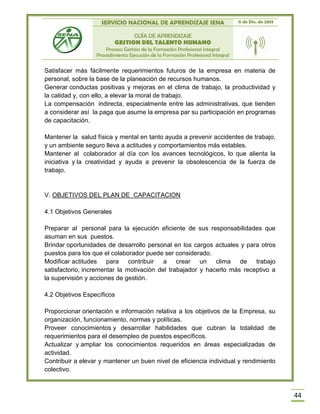 SERVICIO NACIONAL DE APRENDIZAJE SENA 11 de Dic. de 2013
GUÍA DE APRENDIZAJE
GESTION DEL TALENTO HUMANO
Proceso Gestión de la Formación Profesional Integral
Procedimiento Ejecución de la Formación Profesional Integral
44
Satisfacer más fácilmente requerimientos futuros de la empresa en materia de
personal, sobre la base de la planeación de recursos humanos.
Generar conductas positivas y mejoras en el clima de trabajo, la productividad y
la calidad y, con ello, a elevar la moral de trabajo.
La compensación indirecta, especialmente entre las administrativas, que tienden
a considerar así la paga que asume la empresa par su participación en programas
de capacitación.
Mantener la salud física y mental en tanto ayuda a prevenir accidentes de trabajo,
y un ambiente seguro lleva a actitudes y comportamientos más estables.
Mantener al colaborador al día con los avances tecnológicos, lo que alienta la
iniciativa y la creatividad y ayuda a prevenir la obsolescencia de la fuerza de
trabajo.
V. OBJETIVOS DEL PLAN DE CAPACITACION
4.1 Objetivos Generales
Preparar al personal para la ejecución eficiente de sus responsabilidades que
asuman en sus puestos.
Brindar oportunidades de desarrollo personal en los cargos actuales y para otros
puestos para los que el colaborador puede ser considerado.
Modificar actitudes para contribuir a crear un clima de trabajo
satisfactorio, incrementar la motivación del trabajador y hacerlo más receptivo a
la supervisión y acciones de gestión.
4.2 Objetivos Específicos
Proporcionar orientación e información relativa a los objetivos de la Empresa, su
organización, funcionamiento, normas y políticas.
Proveer conocimientos y desarrollar habilidades que cubran la totalidad de
requerimientos para el desempleo de puestos específicos.
Actualizar y ampliar los conocimientos requeridos en áreas especializadas de
actividad.
Contribuir a elevar y mantener un buen nivel de eficiencia individual y rendimiento
colectivo.
 