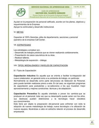 SERVICIO NACIONAL DE APRENDIZAJE SENA 11 de Dic. de 2013
GUÍA DE APRENDIZAJE
GESTION DEL TALENTO HUMANO
Proceso Gestión de la Formación Profesional Integral
Procedimiento Ejecución de la Formación Profesional Integral
45
Ayudar en la preparación de personal calificado, acorde con los planes, objetivos y
requerimientos de la Empresa.
Apoyar la continuidad y desarrollo institucional.
VI. METAS
Capacitar al 100% Gerentes, jefes de departamento, secciones y personal
operativo de la empresa Call Center.
VII. ESTRATEGIAS
Las estrategias a emplear son.
- Desarrollo de trabajos prácticos que se vienen realizando cotidianamente.
- Presentación de casos casuísticos de su área.
- Realizar talleres.
- Metodología de exposición – diálogo.
VIII. TIPOS, MODALIDADES Y NIVELES DE CAPACITACION
8.1 Tipos de Capacitación
Capacitación Inductiva: Es aquella que se orienta a facilitar la integración del
nuevo colaborador, en general como a su ambiente de trabajo, en particular.
Normalmente se desarrolla como parte del proceso de Selección de Personal,
pero puede también realizarse previo a esta. En tal caso, se organizan programas
de capacitación para postulantes y se selecciona a los que muestran mejor
aprovechamiento y mejores condiciones técnicas y de adaptación.
Capacitación Preventiva: Es aquella orientada a prever los cambios que se
producen en el personal, toda vez que su desempeño puede variar con los años,
sus destrezas pueden deteriorarse y la tecnología hacer obsoletos
sus conocimientos.
Esta tiene por objeto la preparación del personal para enfrentar con éxito la
adopción de nuevas metodología de trabajo, nueva tecnología o la utilización de
nuevos equipos, llevándose a cabo en estrecha relación al proceso de desarrollo
empresarial.
 