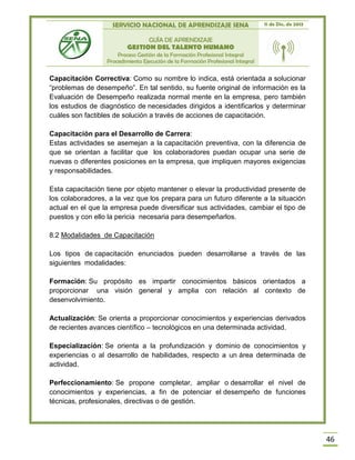 SERVICIO NACIONAL DE APRENDIZAJE SENA 11 de Dic. de 2013
GUÍA DE APRENDIZAJE
GESTION DEL TALENTO HUMANO
Proceso Gestión de la Formación Profesional Integral
Procedimiento Ejecución de la Formación Profesional Integral
46
Capacitación Correctiva: Como su nombre lo indica, está orientada a solucionar
“problemas de desempeño”. En tal sentido, su fuente original de información es la
Evaluación de Desempeño realizada normal mente en la empresa, pero también
los estudios de diagnóstico de necesidades dirigidos a identificarlos y determinar
cuáles son factibles de solución a través de acciones de capacitación.
Capacitación para el Desarrollo de Carrera:
Estas actividades se asemejan a la capacitación preventiva, con la diferencia de
que se orientan a facilitar que los colaboradores puedan ocupar una serie de
nuevas o diferentes posiciones en la empresa, que impliquen mayores exigencias
y responsabilidades.
Esta capacitación tiene por objeto mantener o elevar la productividad presente de
los colaboradores, a la vez que los prepara para un futuro diferente a la situación
actual en el que la empresa puede diversificar sus actividades, cambiar el tipo de
puestos y con ello la pericia necesaria para desempeñarlos.
8.2 Modalidades de Capacitación
Los tipos de capacitación enunciados pueden desarrollarse a través de las
siguientes modalidades:
Formación: Su propósito es impartir conocimientos básicos orientados a
proporcionar una visión general y amplia con relación al contexto de
desenvolvimiento.
Actualización: Se orienta a proporcionar conocimientos y experiencias derivados
de recientes avances científico – tecnológicos en una determinada actividad.
Especialización: Se orienta a la profundización y dominio de conocimientos y
experiencias o al desarrollo de habilidades, respecto a un área determinada de
actividad.
Perfeccionamiento: Se propone completar, ampliar o desarrollar el nivel de
conocimientos y experiencias, a fin de potenciar el desempeño de funciones
técnicas, profesionales, directivas o de gestión.
 