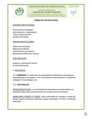SERVICIO NACIONAL DE APRENDIZAJE SENA 11 de Dic. de 2013
GUÍA DE APRENDIZAJE
GESTION DEL TALENTO HUMANO
Proceso Gestión de la Formación Profesional Integral
Procedimiento Ejecución de la Formación Profesional Integral
48
TEMAS DE CAPACITACIÓN
SISTEMA INSTITUCIONAL
Planeamiento Estratégico
Administración y organización
Cultura Organizacional
Gestión del Cambio
IMAGEN INSTITUCIONAL
Relaciones Humanas
Relaciones Públicas
Administración por Valores
Mejoramiento Del Clima Laboral
CONTABILIDAD:
Auditoria y Normas de Control
Control Patrimonial
X. RECURSOS
10.1 HUMANOS: Lo conforman los participantes, facilitadores y expositores
especializados en la materia, como: licenciados en administración, contadores,
sicólogos, fonoaudiólogos, etc.
10.2 MATERIALES:
INFRAESTRUCTURA.- Las actividades de capacitación se desarrollaran en
ambientes adecuados proporcionados por la gerencia de la empresa.
MOBILIARIO, EQUIPO Y OTROS.- está conformado por carpetas y mesas de
trabajo, pizarra, plumones, total folio, equipo multimedia, TV-VHS, y ventilación
adecuada.
 