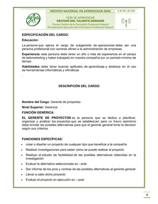SERVICIO NACIONAL DE APRENDIZAJE SENA 11 de Dic. de 2013
GUÍA DE APRENDIZAJE
GESTION DEL TALENTO HUMANO
Proceso Gestión de la Formación Profesional Integral
Procedimiento Ejecución de la Formación Profesional Integral
4
ESPECIFICACIÓN DEL CARGO:
Educación:
La persona que ejerza el cargo de subgerente de operaciones debe ser una
persona profesional con carreras afines a la administración de empresas
Experiencia: esta persona debe tener un año o más de experiencia en el campo
de telemarketing y haber trabajado en nuestra compañía por un periodo mínimo de
tiempo
Habilidades: debe tener buenas aptitudes de aprendizaje y destreza en el uso
de herramientas informáticas y ofimáticas
.
DESCRIPCIÓN DEL CARGO
Nombre del Cargo: Gerente de proyectos
Nivel Superior: Gerencia
FUNCIÓN GENÉRICA:
EL GERENTE DE PROYECTOS es la persona que se dedica a planificar,
organizar y analizar los proyectos que se establezcan para un futuro asimismo
debe brindar las posibles alternativas para que el gerente general tome la decisión
según sus criterios.
FUNCIONES ESPECÍFICAS:
 crear o diseñar un proyecto de cualquier tipo que beneficie a la compañía
 Realizar investigaciones para saber cómo se puede realizar el proyecto
 Realizar el estudio de factibilidad de las posibles alternativas obtenidas en la
investigación
 Evaluar la alternativa seleccionada ex - ante
 Dar informe de los pros y contras de las posibles alternativas al gerente general
 Llevar a cabo dicho proyecto
 Evaluar el proyecto en ejecución ex – post
 