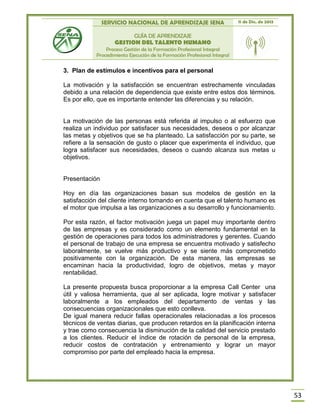 SERVICIO NACIONAL DE APRENDIZAJE SENA 11 de Dic. de 2013
GUÍA DE APRENDIZAJE
GESTION DEL TALENTO HUMANO
Proceso Gestión de la Formación Profesional Integral
Procedimiento Ejecución de la Formación Profesional Integral
53
3. Plan de estímulos e incentivos para el personal
La motivación y la satisfacción se encuentran estrechamente vinculadas
debido a una relación de dependencia que existe entre estos dos términos.
Es por ello, que es importante entender las diferencias y su relación.
La motivación de las personas está referida al impulso o al esfuerzo que
realiza un individuo por satisfacer sus necesidades, deseos o por alcanzar
las metas y objetivos que se ha planteado. La satisfacción por su parte, se
refiere a la sensación de gusto o placer que experimenta el individuo, que
logra satisfacer sus necesidades, deseos o cuando alcanza sus metas u
objetivos.
Presentación
Hoy en día las organizaciones basan sus modelos de gestión en la
satisfacción del cliente interno tomando en cuenta que el talento humano es
el motor que impulsa a las organizaciones a su desarrollo y funcionamiento.
Por esta razón, el factor motivación juega un papel muy importante dentro
de las empresas y es considerado como un elemento fundamental en la
gestión de operaciones para todos los administradores y gerentes. Cuando
el personal de trabajo de una empresa se encuentra motivado y satisfecho
laboralmente, se vuelve más productivo y se siente más comprometido
positivamente con la organización. De esta manera, las empresas se
encaminan hacia la productividad, logro de objetivos, metas y mayor
rentabilidad.
La presente propuesta busca proporcionar a la empresa Call Center una
útil y valiosa herramienta, que al ser aplicada, logre motivar y satisfacer
laboralmente a los empleados del departamento de ventas y las
consecuencias organizacionales que esto conlleva.
De igual manera reducir fallas operacionales relacionadas a los procesos
técnicos de ventas diarias, que producen retardos en la planificación interna
y trae como consecuencia la disminución de la calidad del servicio prestado
a los clientes. Reducir el índice de rotación de personal de la empresa,
reducir costos de contratación y entrenamiento y lograr un mayor
compromiso por parte del empleado hacia la empresa.
 