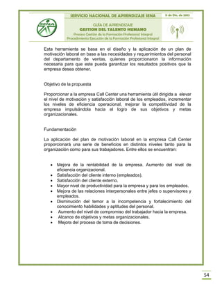SERVICIO NACIONAL DE APRENDIZAJE SENA 11 de Dic. de 2013
GUÍA DE APRENDIZAJE
GESTION DEL TALENTO HUMANO
Proceso Gestión de la Formación Profesional Integral
Procedimiento Ejecución de la Formación Profesional Integral
54
Esta herramienta se basa en el diseño y la aplicación de un plan de
motivación laboral en base a las necesidades y requerimientos del personal
del departamento de ventas, quienes proporcionaron la información
necesaria para que este pueda garantizar los resultados positivos que la
empresa desea obtener.
Objetivo de la propuesta
Proporcionar a la empresa Call Center una herramienta útil dirigida a elevar
el nivel de motivación y satisfacción laboral de los empleados, incrementar
los niveles de eficiencia operacional, mejorar la competitividad de la
empresa impulsándola hacia el logro de sus objetivos y metas
organizacionales.
Fundamentación
La aplicación del plan de motivación laboral en la empresa Call Center
proporcionará una serie de beneficios en distintos niveles tanto para la
organización como para sus trabajadores. Entre ellos se encuentran:
 Mejora de la rentabilidad de la empresa. Aumento del nivel de
eficiencia organizacional.
 Satisfacción del cliente interno (empleados).
 Satisfacción del cliente externo.
 Mayor nivel de productividad para la empresa y para los empleados.
 Mejora de las relaciones interpersonales entre jefes o supervisores y
empleados.
 Disminución del temor a la incompetencia y fortalecimiento del
conocimiento habilidades y aptitudes del personal.
 Aumento del nivel de compromiso del trabajador hacia la empresa.
 Alcance de objetivos y metas organizacionales.
 Mejora del proceso de toma de decisiones.
 