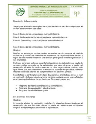 SERVICIO NACIONAL DE APRENDIZAJE SENA 11 de Dic. de 2013
GUÍA DE APRENDIZAJE
GESTION DEL TALENTO HUMANO
Proceso Gestión de la Formación Profesional Integral
Procedimiento Ejecución de la Formación Profesional Integral
55
Descripción de la propuesta
Se propone el diseño de un plan de motivación laboral para los trabajadores, el
cual se desarrollará en tres fases:
Fase I: Diseño de las estrategias de motivación laboral.
Fase II: Implementación de las estrategias de motivación laboral.
Fase III: Evaluación y control del plan de motivación laboral.
Fase I: Diseño de las estrategias de motivación laboral.
Objetivo:
Diseñar las estrategias motivacionales necesarias para incrementar el nivel de
motivación y satisfacción laboral de los empleados del departamento de ventas, y
lograr de esta manera establecer una relación ganar-ganar entre la organización y
sus empleados.
En líneas generales se busca lograr la fidelización de los trabajadores a través de
un compromiso generado por la satisfacción que estos alcanzan a través del
desempeño eficiente de sus funciones en un clima organizacional positivo, y de
igual forma, que esto direccione a la empresa a optimizar los procesos y obtener
mejores beneficios a través del cumplimiento de los objetivos y metas.
En esta fase se contemplan cuatro tipos de programas orientados a elevar el nivel
de motivación de los empleados y lograr cambios positivos que se vean reflejados
en el desempeño eficiente de sus funciones. Dichos programas son:
 Programa de incentivos monetarios y no monetarios.
 Programa de capacitación y adiestramiento.
 Programa de actividades en grupo.
Los incentivos monetarios
Objetivo:
Incrementar el nivel de motivación y satisfacción laboral de los empleados en el
desempeño de sus funciones diarias a través de recompensas monetarias
dirigidas a mejorar la productividad de la organización.
 