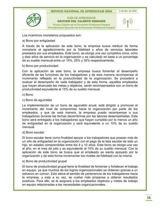 SERVICIO NACIONAL DE APRENDIZAJE SENA 11 de Dic. de 2013
GUÍA DE APRENDIZAJE
GESTION DEL TALENTO HUMANO
Proceso Gestión de la Formación Profesional Integral
Procedimiento Ejecución de la Formación Profesional Integral
56
Los incentivos monetarios propuestos son:
a) Bono por antigüedad
A través de la aplicación de este bono, la empresa busca retribuir de forma
monetaria el agradecimiento por la fidelidad y años de servicios laborales
prestados por sus empleados. Este bono, se otorga una vez cumplidos cinco, ocho
y diez años de servicio en la organización y es calculado en base a un porcentaje
de su sueldo mensual entre un 15%, 25% y 35% respectivamente.
b) Bono por productividad
Con la aplicación de este bono, la empresa busca fomentar el desempeño
eficiente de las funciones de los trabajadores y de esta manera recompensar el
incremento reflejado en la productividad de la organización. Se procederá a
evaluar el desempeño de cada trabajador y de esta forma, aquellos empleados
que hayan alcanzado las metas y objetivos, serán recompensados con un bono de
productividad equivalente al 15% de su sueldo mensual.
c) Bono
c) Bono de aguinaldo
La implementación de un bono de aguinaldo anual, está dirigido a promover el
incremento del nivel de compromiso hacia la organización por parte de los
empleados, y que de esta manera, la empresa pueda recompensar a sus
trabajadores durante las fechas decembrinas por las labores desempeñadas. Este
bono será entregado a los trabajadores que hayan cumplido por lo menos un año
de antigüedad en la organización y será equivalente a un 10% de su sueldo
mensual.
d) Bono escolar
El bono escolar tiene como finalidad apoyar a los trabajadores que posean más de
un año de antigüedad en la organización con el pago de la lista escolar de solo un
hijo, en edades comprendidas entre los 4 y 10 años. Este bono se otorga una vez
al año, en el mes de julio y es equivalente al 15% de su sueldo mensual. Con la
aplicación de este bono se busca que el empleado se sienta apoyado por la
organización y de esta forma incrementar los niveles de fidelidad con la misma.
e) Bono de productividad grupal
El bono de productividad grupal tiene la finalidad de fomentar y fortalecer el trabajo
en equipo, ya que muchos de los logros organizacionales se obtienen gracias a un
esfuerzo en común. Esto eleva el sentido de pertenencia de los trabajadores hacia
la empresa, y esta a su vez, se vuelve más propensa a obtener resultados
positivos. Para ello, se le asignará a los empleados objetivos y metas de trabajo
en equipo relacionadas a las necesidades organizacionales.
 